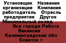 Установщик › Название организации ­ Компания-работодатель › Отрасль предприятия ­ Другое › Минимальный оклад ­ 20 000 - Все города Работа » Вакансии   . Калининградская обл.,Советск г.